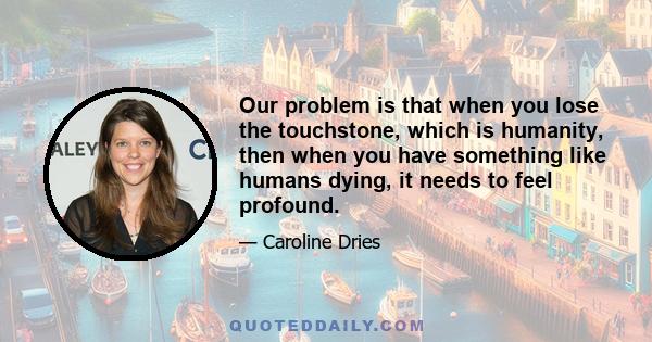 Our problem is that when you lose the touchstone, which is humanity, then when you have something like humans dying, it needs to feel profound.