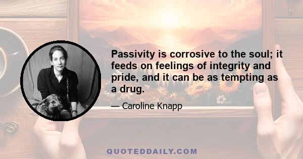 Passivity is corrosive to the soul; it feeds on feelings of integrity and pride, and it can be as tempting as a drug.