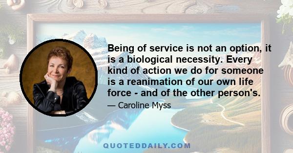 Being of service is not an option, it is a biological necessity. Every kind of action we do for someone is a reanimation of our own life force - and of the other person's.