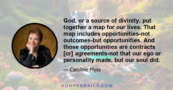 God, or a source of divinity, put together a map for our lives. That map includes opportunities-not outcomes-but opportunities. And those opportunities are contracts [or] agreements-not that our ego or personality made, 