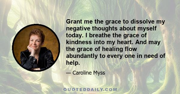 Grant me the grace to dissolve my negative thoughts about myself today. I breathe the grace of kindness into my heart. And may the grace of healing flow abundantly to every one in need of help.