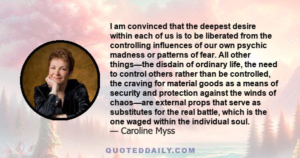 I am convinced that the deepest desire within each of us is to be liberated from the controlling influences of our own psychic madness or patterns of fear. All other things—the disdain of ordinary life, the need to