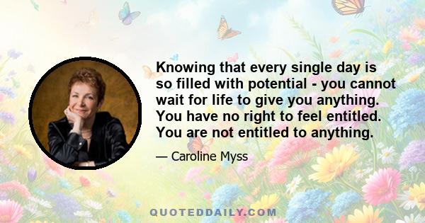 Knowing that every single day is so filled with potential - you cannot wait for life to give you anything. You have no right to feel entitled. You are not entitled to anything.