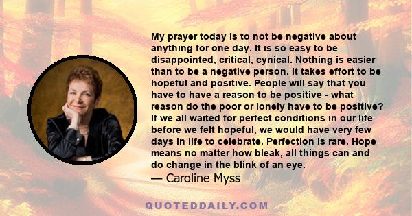 My prayer today is to not be negative about anything for one day. It is so easy to be disappointed, critical, cynical. Nothing is easier than to be a negative person. It takes effort to be hopeful and positive. People