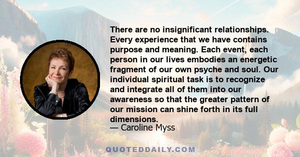 There are no insignificant relationships. Every experience that we have contains purpose and meaning. Each event, each person in our lives embodies an energetic fragment of our own psyche and soul. Our individual