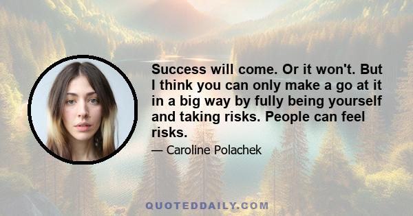 Success will come. Or it won't. But I think you can only make a go at it in a big way by fully being yourself and taking risks. People can feel risks.