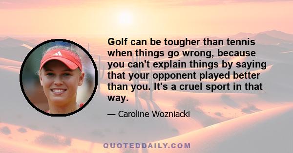 Golf can be tougher than tennis when things go wrong, because you can't explain things by saying that your opponent played better than you. It's a cruel sport in that way.