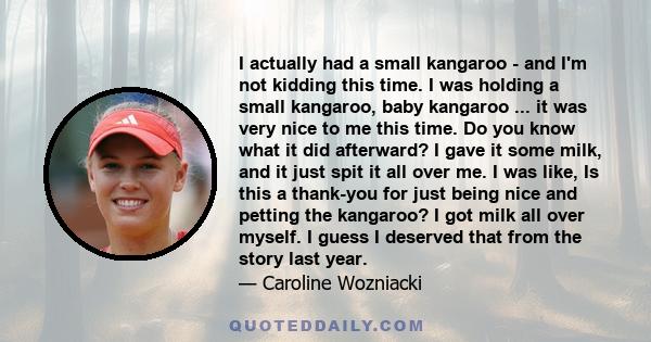 I actually had a small kangaroo - and I'm not kidding this time. I was holding a small kangaroo, baby kangaroo ... it was very nice to me this time. Do you know what it did afterward? I gave it some milk, and it just