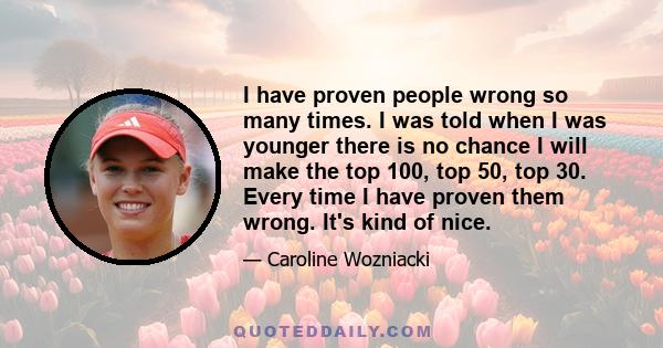 I have proven people wrong so many times. I was told when I was younger there is no chance I will make the top 100, top 50, top 30. Every time I have proven them wrong. It's kind of nice.