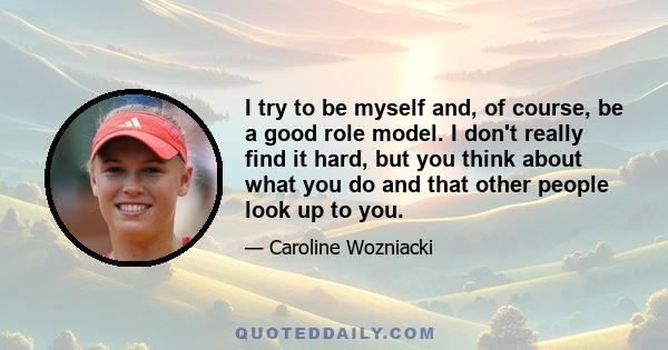 I try to be myself and, of course, be a good role model. I don't really find it hard, but you think about what you do and that other people look up to you.