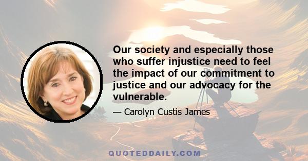 Our society and especially those who suffer injustice need to feel the impact of our commitment to justice and our advocacy for the vulnerable.