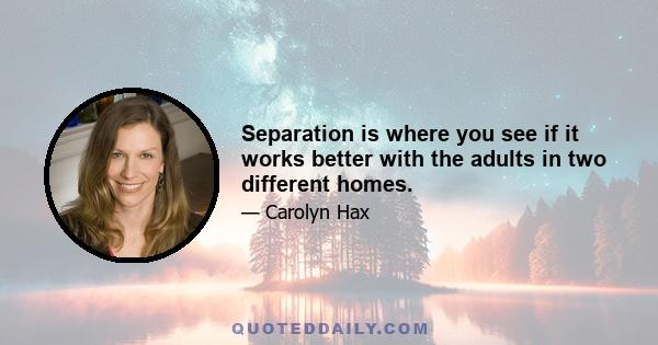 Separation is where you see if it works better with the adults in two different homes.