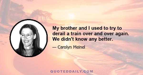 My brother and I used to try to derail a train over and over again. We didn't know any better.