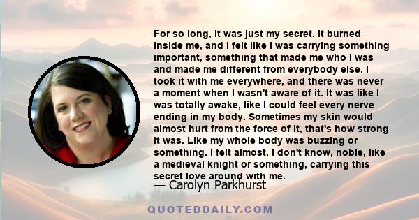 For so long, it was just my secret. It burned inside me, and I felt like I was carrying something important, something that made me who I was and made me different from everybody else. I took it with me everywhere, and