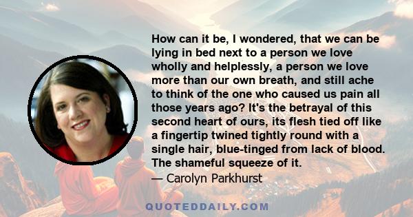 How can it be, I wondered, that we can be lying in bed next to a person we love wholly and helplessly, a person we love more than our own breath, and still ache to think of the one who caused us pain all those years