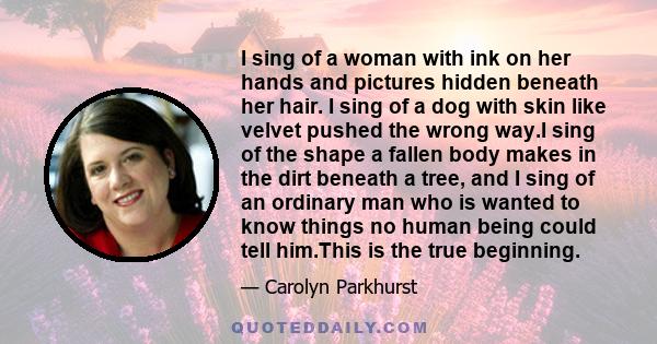 I sing of a woman with ink on her hands and pictures hidden beneath her hair. I sing of a dog with skin like velvet pushed the wrong way.I sing of the shape a fallen body makes in the dirt beneath a tree, and I sing of