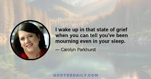 I wake up in that state of grief when you can tell you've been mourning even in your sleep.