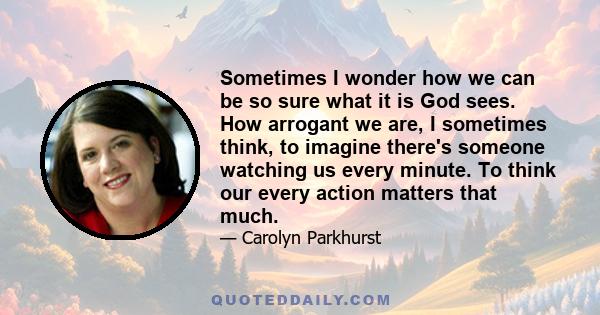 Sometimes I wonder how we can be so sure what it is God sees. How arrogant we are, I sometimes think, to imagine there's someone watching us every minute. To think our every action matters that much.