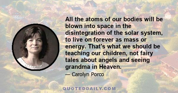 All the atoms of our bodies will be blown into space in the disintegration of the solar system, to live on forever as mass or energy. That's what we should be teaching our children, not fairy tales about angels and