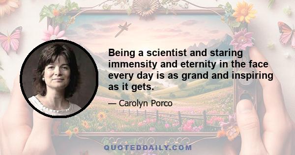 Being a scientist and staring immensity and eternity in the face every day is as grand and inspiring as it gets.