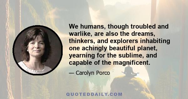 We humans, though troubled and warlike, are also the dreams, thinkers, and explorers inhabiting one achingly beautiful planet, yearning for the sublime, and capable of the magnificent.