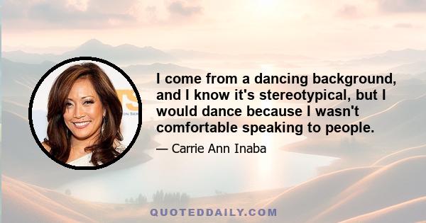 I come from a dancing background, and I know it's stereotypical, but I would dance because I wasn't comfortable speaking to people.