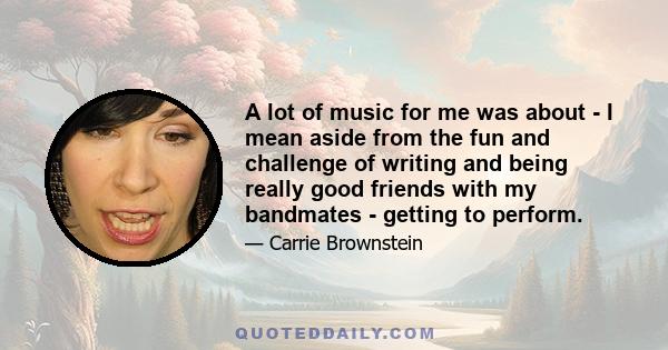 A lot of music for me was about - I mean aside from the fun and challenge of writing and being really good friends with my bandmates - getting to perform.