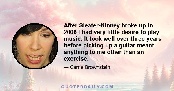 After Sleater-Kinney broke up in 2006 I had very little desire to play music. It took well over three years before picking up a guitar meant anything to me other than an exercise.