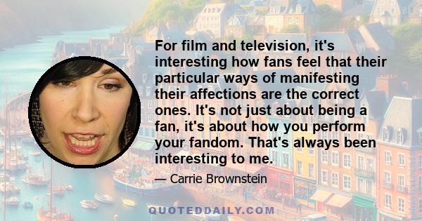 For film and television, it's interesting how fans feel that their particular ways of manifesting their affections are the correct ones. It's not just about being a fan, it's about how you perform your fandom. That's