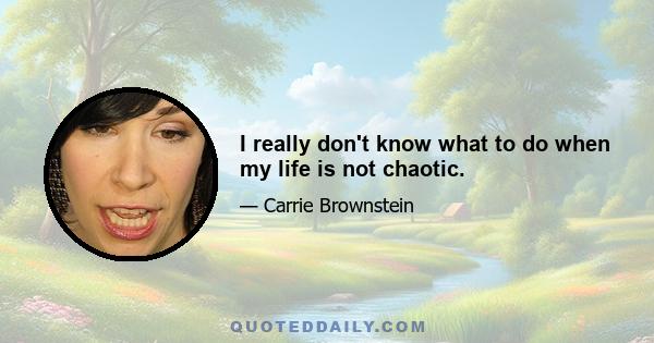 I really don't know what to do when my life is not chaotic.