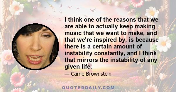 I think one of the reasons that we are able to actually keep making music that we want to make, and that we're inspired by, is because there is a certain amount of instability constantly, and I think that mirrors the