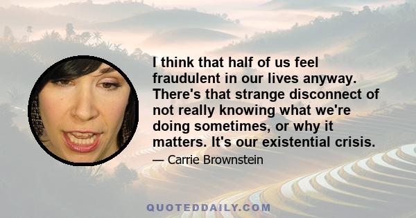 I think that half of us feel fraudulent in our lives anyway. There's that strange disconnect of not really knowing what we're doing sometimes, or why it matters. It's our existential crisis.