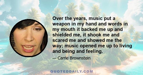 Over the years, music put a weapon in my hand and words in my mouth it backed me up and shielded me, it shook me and scared me and showed me the way; music opened me up to living and being and feeling.