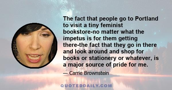 The fact that people go to Portland to visit a tiny feminist bookstore-no matter what the impetus is for them getting there-the fact that they go in there and look around and shop for books or stationery or whatever, is 