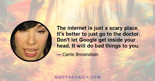 The internet is just a scary place. It's better to just go to the doctor. Don't let Google get inside your head. It will do bad things to you.