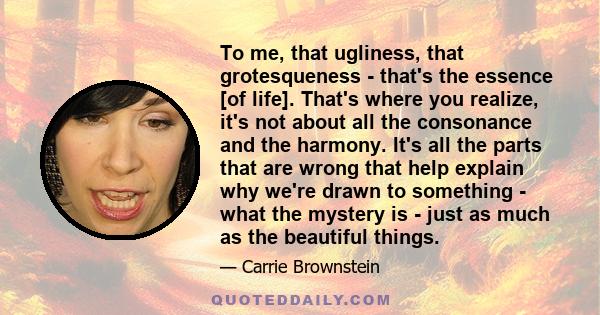 To me, that ugliness, that grotesqueness - that's the essence [of life]. That's where you realize, it's not about all the consonance and the harmony. It's all the parts that are wrong that help explain why we're drawn