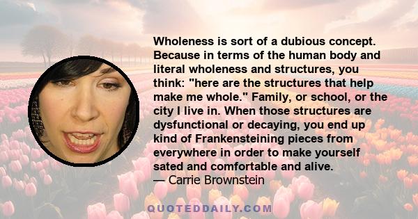 Wholeness is sort of a dubious concept. Because in terms of the human body and literal wholeness and structures, you think: here are the structures that help make me whole. Family, or school, or the city I live in. When 