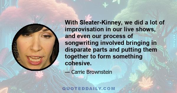 With Sleater-Kinney, we did a lot of improvisation in our live shows, and even our process of songwriting involved bringing in disparate parts and putting them together to form something cohesive.