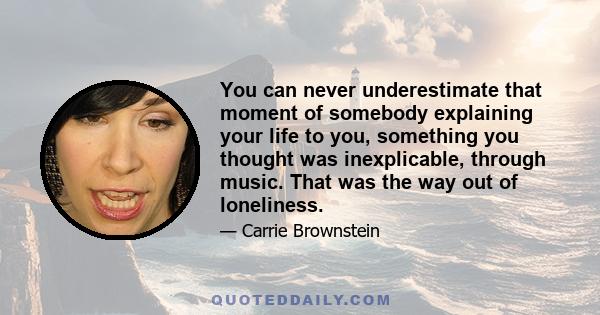 You can never underestimate that moment of somebody explaining your life to you, something you thought was inexplicable, through music. That was the way out of loneliness.