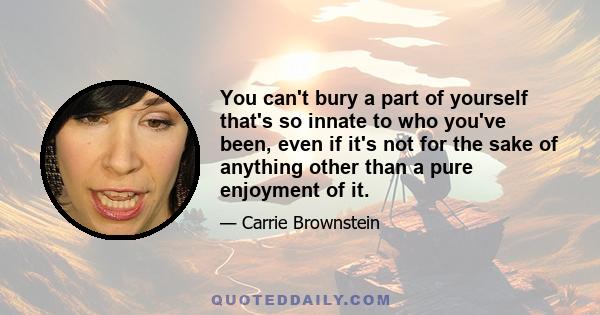 You can't bury a part of yourself that's so innate to who you've been, even if it's not for the sake of anything other than a pure enjoyment of it.