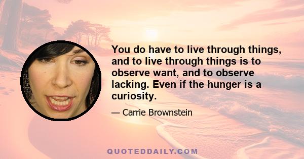 You do have to live through things, and to live through things is to observe want, and to observe lacking. Even if the hunger is a curiosity.