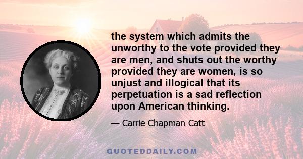 the system which admits the unworthy to the vote provided they are men, and shuts out the worthy provided they are women, is so unjust and illogical that its perpetuation is a sad reflection upon American thinking.