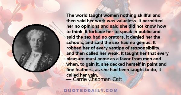 The world taught women nothing skillful and then said her work was valueless. It permitted her no opinions and said she did not know how to think. It forbade her to speak in public and said the sex had no orators. It