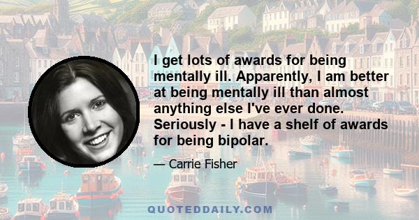 I get lots of awards for being mentally ill. Apparently, I am better at being mentally ill than almost anything else I've ever done. Seriously - I have a shelf of awards for being bipolar.