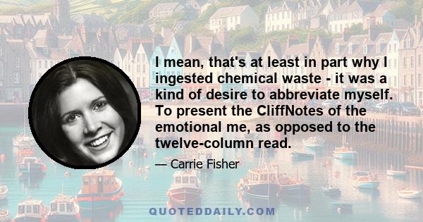 I mean, that's at least in part why I ingested chemical waste - it was a kind of desire to abbreviate myself. To present the CliffNotes of the emotional me, as opposed to the twelve-column read.