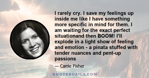 I rarely cry. I save my feelings up inside me like I have something more specific in mind for them. I am waiting for the exact perfect situationand then BOOM! I'll explode in a light show of feeling and emotion - a