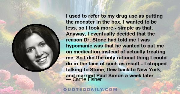 I used to refer to my drug use as putting the monster in the box. I wanted to be less, so I took more - simple as that. Anyway, I eventually decided that the reason Dr. Stone had told me I was hypomanic was that he