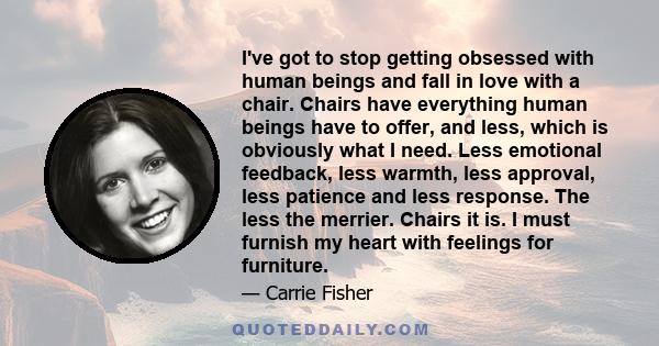 I've got to stop getting obsessed with human beings and fall in love with a chair. Chairs have everything human beings have to offer, and less, which is obviously what I need. Less emotional feedback, less warmth, less