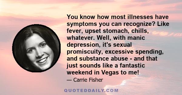 You know how most illnesses have symptoms you can recognize? Like fever, upset stomach, chills, whatever. Well, with manic depression, it's sexual promiscuity, excessive spending, and substance abuse - and that just