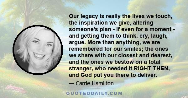 Our legacy is really the lives we touch, the inspiration we give, altering someone's plan - if even for a moment - and getting them to think, cry, laugh, argue. More than anything, we are remembered for our smiles; the